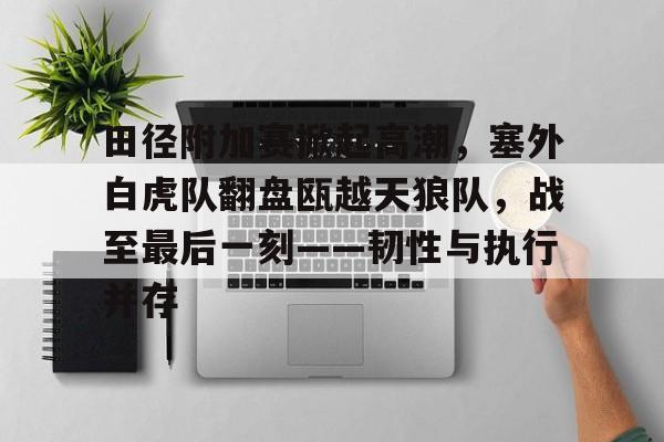 田径附加赛掀起高潮，塞外白虎队翻盘瓯越天狼队，战至最后一刻——韧性与执行并存的简单介绍