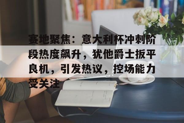 赛地聚焦：意大利杯冲刺阶段热度飙升，犹他爵士扳平良机，引发热议，控场能力受关注的简单介绍