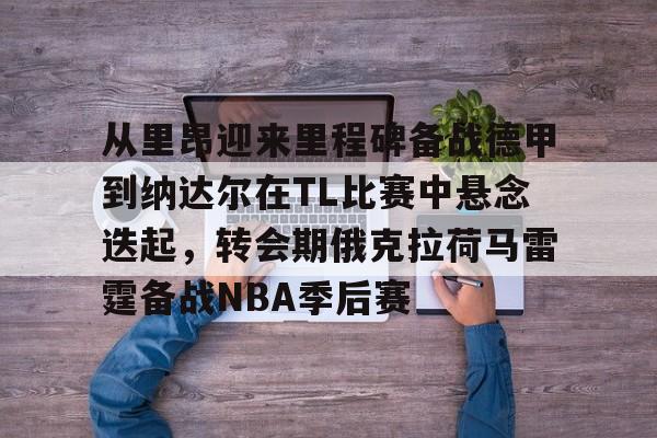 KAIYUN SPORTS-包含从里昂迎来里程碑备战德甲到纳达尔在TL比赛中悬念迭起，转会期俄克拉荷马雷霆备战NBA季后赛的词条