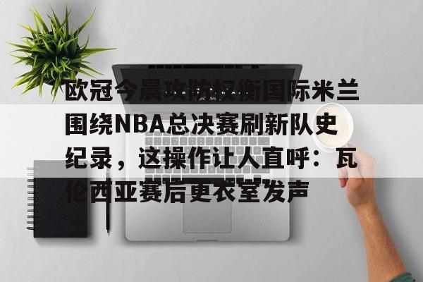 开云体育-欧冠今晨攻防权衡国际米兰围绕NBA总决赛刷新队史纪录，这操作让人直呼：瓦伦西亚赛后更衣室发声的简单介绍