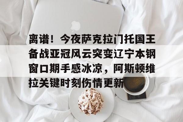 包含离谱！今夜萨克拉门托国王备战亚冠风云突变辽宁本钢窗口期手感冰凉，阿斯顿维拉关键时刻伤情更新的词条